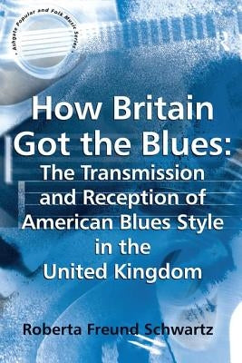 How Britain Got the Blues: The Transmission and Reception of American Blues Style in the United Kingdom by Schwartz, Roberta Freund