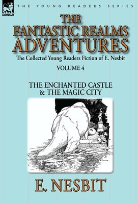 The Collected Young Readers Fiction of E. Nesbit-Volume 4: The Fantastic Realms Adventures-The Enchanted Castle & The Magic City by Nesbit, E.