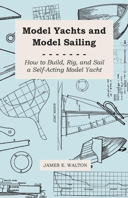 Model Yachts and Model Sailing - How to Build, Rig, and Sail a Self-Acting Model Yacht by Walton, James E.