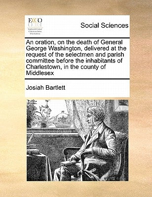 An Oration, on the Death of General George Washington, Delivered at the Request of the Selectmen and Parish Committee Before the Inhabitants of Charle by Bartlett, Josiah