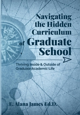 Navigating the Hidden Curriculum of Graduate School: Thriving Inside and Outside of Academic Life by James Ed D., E. Alana