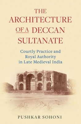 The Architecture of a Deccan Sultanate: Courtly Practice and Royal Authority in Late Medieval India by Sohoni, Pushkar