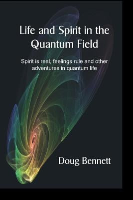 Life and Spirit in the Quantum Field: Spirit is real, feelings rule and other adventures in quantum life by Bennett, Doug