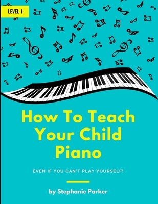 How To Teach Your Child Piano: Even If You Can't Play Yourself by Parker, Stephanie