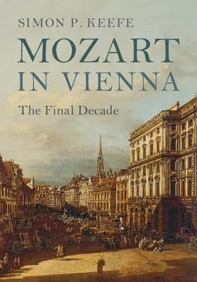 Mozart in Vienna: The Final Decade by Keefe, Simon P.