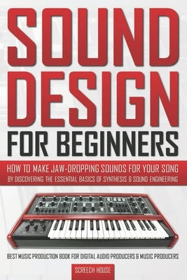 Sound Design for Beginners: How to Make Jaw-Dropping Sounds for Your Song by Discovering the Essential Basics of Synthesis & Sound Engineering (Be by House, Screech