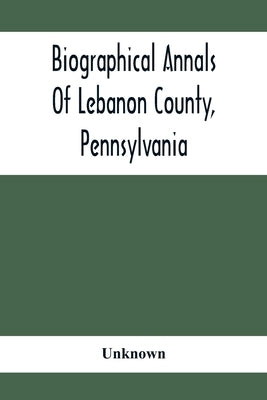 Biographical Annals Of Lebanon County, Pennsylvania: Containing Biographical Sketches Of Prominent Men And Representative Citizens And Of The Early Se by Unknown