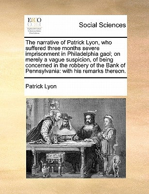 The Narrative of Patrick Lyon, Who Suffered Three Months Severe Imprisonment in Philadelphia Gaol; On Merely a Vague Suspicion, of Being Concerned in by Lyon, Patrick