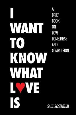 I Want to Know What Love Is: A Brief Book on Love, Loneliness, and Compulsion by Rosenthal, Saul