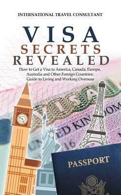 Visa Secrets Revealed: How to Get a Visa to America, Canada, Europe, Australia and Other Foreign Countries: Guide to Life Overseas by International Travel Consultant