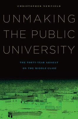 Unmaking the Public University: The Forty-Year Assault on the Middle Class by Newfield, Christopher