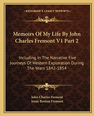 Memoirs of My Life by John Charles Fremont V1 Part 2: Including in the Narrative Five Journeys of Western Exploration During the Years 1842-1854 by Fremont, John Charles