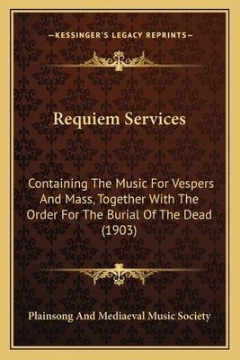 Requiem Services: Containing The Music For Vespers And Mass, Together With The Order For The Burial Of The Dead (1903) by Plainsong and Mediaeval Music Society