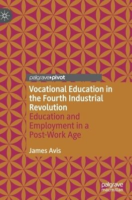 Vocational Education in the Fourth Industrial Revolution: Education and Employment in a Post-Work Age by Avis, James