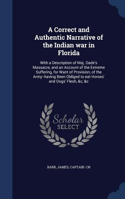 A Correct and Authentic Narrative of the Indian war in Florida: With a Description of Maj. Dade's Massacre, and an Account of the Extreme Suffering, f by Barr, James