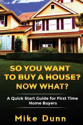 So You Want To Buy A House? Now What?: A Quick Start Guide for First Time Home Buyers by Dunn, Mike