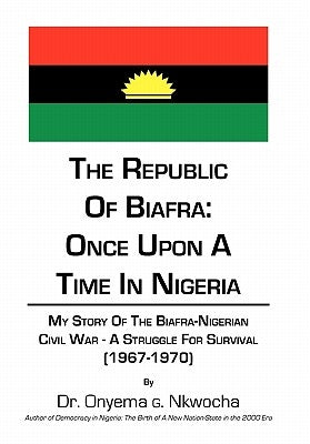 The Republic of Biafra: Once Upon a Time in Nigeria My Story of the Biafra-Nigerian Civil War - A Struggle for Survival (1967-1970) by Nkwocha, Onyema G.