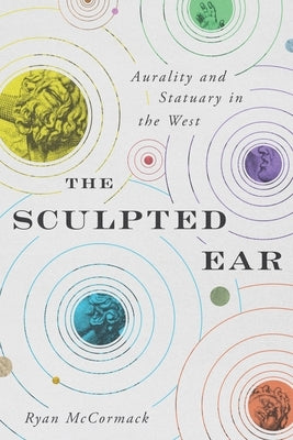 The Sculpted Ear: Aurality and Statuary in the West by McCormack, Ryan