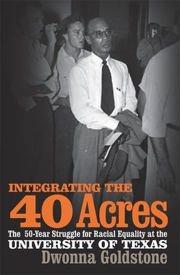 Integrating the 40 Acres: The Fifty-Year Struggle for Racial Equality at the University of Texas by Goldstone, Dwonna