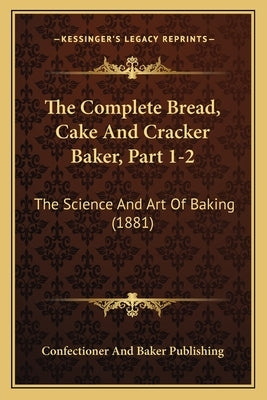 The Complete Bread, Cake And Cracker Baker, Part 1-2: The Science And Art Of Baking (1881) by Confectioner and Baker Publishing