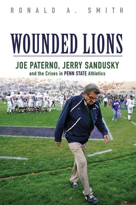 Wounded Lions: Joe Paterno, Jerry Sandusky, and the Crises in Penn State Athletics by Smith, Ronald A.