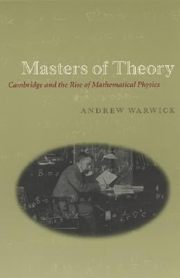 Masters of Theory: Cambridge and the Rise of Mathematical Physics by Warwick, Andrew