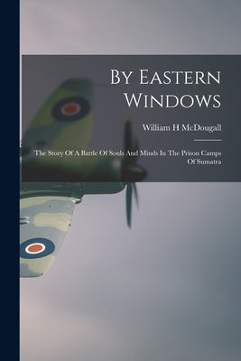 By Eastern Windows: The Story Of A Battle Of Souls And Minds In The Prison Camps Of Sumatra by McDougall, William H.