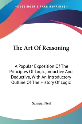 The Art Of Reasoning: A Popular Exposition Of The Principles Of Logic, Inductive And Deductive, With An Introductory Outline Of The History by Neil, Samuel