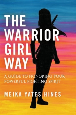 The Warrior Girl Way: A Guide to Honoring Your Powerful Fighting Spirit by Hines, Meika Yates