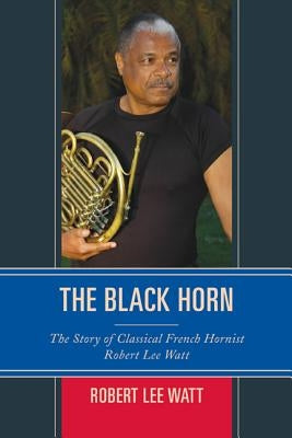 The Black Horn: The Story of Classical French Hornist Robert Lee Watt by Watt, Robert Lee