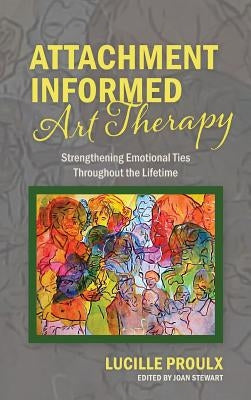 Attachment Informed Art Therapy: Strengthening Emotional Ties Throughout the Lifetime by Proulx, Lucille