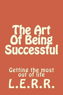 The Art Of Being Successful: Getting the most out of life by R. R., L. E.