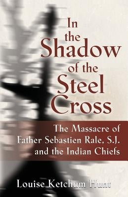 In the Shadow of the Steel Cross: The Massacre of Father Sebastién Râle, S.J. and the Indian Chiefs by Hunt, Louise Ketchum