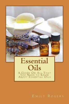 Essential Oils: A Guide On All That You Need to Know About Essential Oils by Rogers, Emily