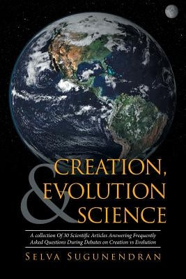 Creation, Evolution & Science: A collection Of 30 Scientific Articles Answering Frequently Asked Questions During Debates on Creation vs Evolution by Sugunendran, Selva