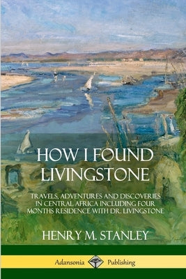 How I Found Livingstone: Travels, Adventures and Discoveries in Central Africa including four months residence with Dr. Livingstone by Stanley, Henry M.