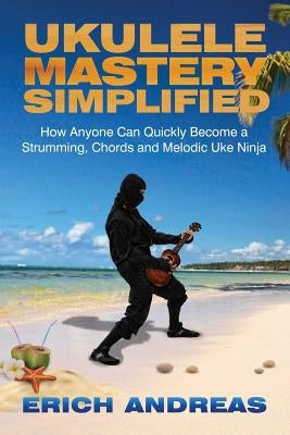 Ukulele Mastery Simplified: How Anyone Can Quickly Become a Strumming, Chords, and Melodic Uke Ninja by Andreas, Erich