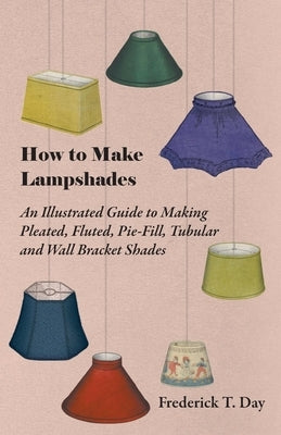 How to Make Lampshades - An Illustrated Guide to Making Pleated, Fluted, Pie-Fill, Tubular and Wall Bracket Shades by Day, Frederick T.