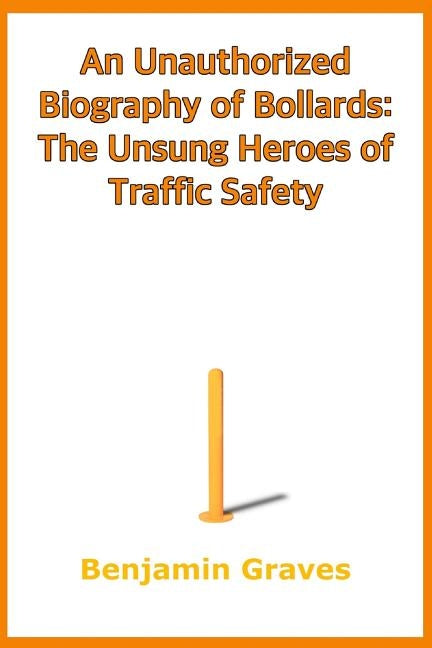 An Unauthorized Biography of Bollards: The Unsung Heroes of Traffic Safety by Graves, Benjamin