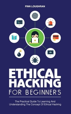 Ethical Hacking for Beginners: The Practical Guide To Learning And Understanding The Concept Of Ethical Hacking by Loughran, Finn