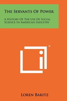 The Servants Of Power: A History Of The Use Of Social Science In American Industry by Baritz, Loren