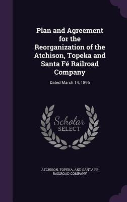 Plan and Agreement for the Reorganization of the Atchison, Topeka and Santa Fé Railroad Company: Dated March 14, 1895 by Topeka & Santa Fe Railway