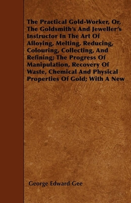 The Practical Gold-Worker, or, The Goldsmith's and Jeweller's Instructor in the Art of Alloying, Melting, Reducing, Colouring, Collecting, and Refinin by Gee, George E.