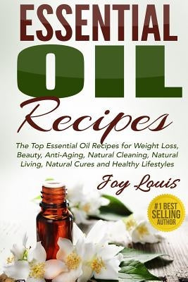 Essential Oil Recipes: Top Essential Oil Recipes for Weight Loss, Beauty, Anti-Aging, Natural Cleaning, Natural Living, Natural Cures and Hea by Louis, Joy