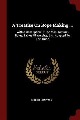 A Treatise On Rope Making ...: With A Description Of The Manufacture, Rules, Tables Of Weights, Etc., Adapted To The Trade by Chapman, Robert