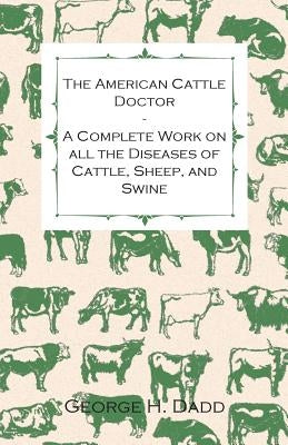 The American Cattle Doctor - A Complete Work on All the Diseases of Cattle, Sheep, and Swine: Including Every Disease Peculiar to America and Embracin by Dadd, George H.