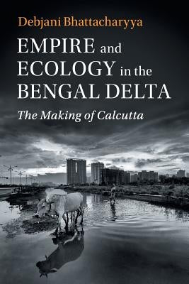 Empire and Ecology in the Bengal Delta: The Making of Calcutta by Bhattacharyya, Debjani