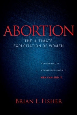 Abortion: The Ultimate Exploitation of Women by Fisher, Brian E.