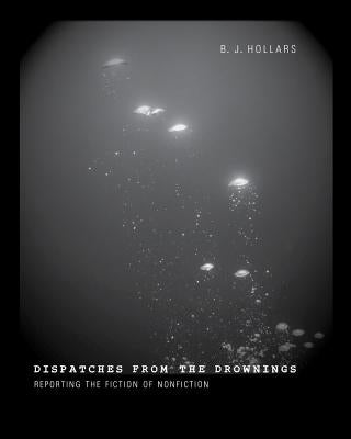 Dispatches from the Drownings: Reporting the Fiction of Nonfiction by Hollars, B. J.