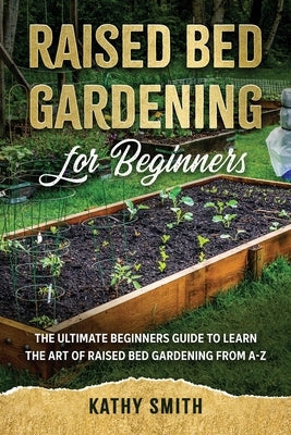 Raised Bed Gardening for Beginners: The Ultimate Beginner's Guide to Learn the Art of Raised Bed Gardening From A-Z by Smith, Kathy